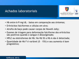 Achados laboratoriais
• Hb entre 6-9 mg/dL – baixa em comparação aos sintomas;
• Eritrócitos falciformes e células em alvo;
• Atrofia do baço pode causar corpos de Howell-Jolly;
• Exames de triagem para deformação falciforme dos eritrócitos
são positivos quando o sangue é desoxigenado;
• HPLC ou eletroforese de Hb: Na Hb SS a Hb A não é detectada;
• Quantidade de Hb F é variável (5 – 15%) e seu aumento é bom
prognóstico;
Hoffbrand, 2013;
 