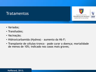 Tratamentos
• Variados;
• Transfusões;
• Vacinação;
• Hidroxicarbamida (Hydrea) – aumento da Hb F;
• Transplante de células-tronco – pode curar a doença; mortalidade
de menos de 10%; indicado nos casos mais graves;
Hoffbrand, 2013;
 
