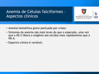 Anemia de Células falciformes –
Aspectos clínicos
• Anemia hemolítica grave pontuada por crises;
• Sintomas da anemia são mais leves do que o esperado, uma vez
que a Hb S libera o oxigênio aos tecidos mais rapidamente que a
Hb A;
• Espectro clínico é variável;
 