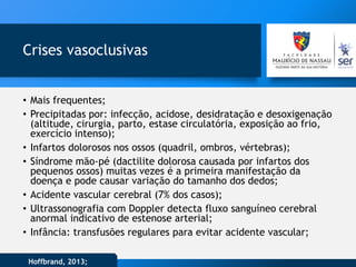 Crises vasoclusivas
• Mais frequentes;
• Precipitadas por: infecção, acidose, desidratação e desoxigenação
(altitude, cirurgia, parto, estase circulatória, exposição ao frio,
exercício intenso);
• Infartos dolorosos nos ossos (quadril, ombros, vértebras);
• Síndrome mão-pé (dactilite dolorosa causada por infartos dos
pequenos ossos) muitas vezes é a primeira manifestação da
doença e pode causar variação do tamanho dos dedos;
• Acidente vascular cerebral (7% dos casos);
• Ultrassonografia com Doppler detecta fluxo sanguíneo cerebral
anormal indicativo de estenose arterial;
• Infância: transfusões regulares para evitar acidente vascular;
Hoffbrand, 2013;
 