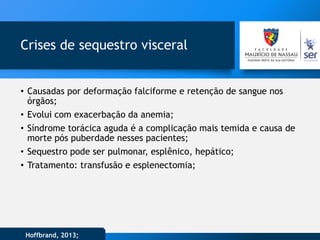 Crises de sequestro visceral
• Causadas por deformação falciforme e retenção de sangue nos
órgãos;
• Evolui com exacerbação da anemia;
• Síndrome torácica aguda é a complicação mais temida e causa de
morte pós puberdade nesses pacientes;
• Sequestro pode ser pulmonar, esplênico, hepático;
• Tratamento: transfusão e esplenectomia;
Hoffbrand, 2013;
 