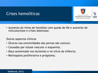 Crises hemolíticas
• Aumento do ritmo de hemólise com queda de Hb e aumento de
reticulocitose e crises dolorosas;
Outros aspectos clínicos
• Úlceras nas extremidades das pernas são comuns;
• Causadas por estase vascular e esquemia;
• Baço aumentado nos lactentes e no início da infância;
• Retinopatia proliferativa e priapismo;
Hoffbrand, 2013;
 