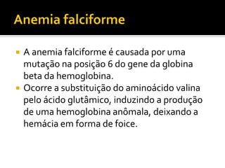  A anemia falciforme é causada por uma
mutação na posição 6 do gene da globina
beta da hemoglobina.
 Ocorre a substituição do aminoácido valina
pelo ácido glutâmico, induzindo a produção
de uma hemoglobina anômala, deixando a
hemácia em forma de foice.
 