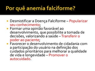  Desmistificar a Doença Falciforme – Popularizar
seu conhecimento;
 Formar uma opinião favorável ao
desenvolvimento, que possibilite a tomada de
decisões, valorizando a saúde –Transferir o
poder ao paciente;
 Favorecer o desenvolvimento de cidadania com
a participação do usuário na definição dos
cuidados prioritários para melhorar a qualidade
de vida e longevidade – Promover o
autocuidado.
 