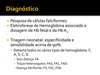  Pesquisa de células falciformes.
 Eletroforese de Hemoglobina associado a
dosagem de Hb fetal e da Hb A2
 Triagem neonatal: especificidade e
sensibilidade acima de 90%.
 Detecta todos os vários tipos de hemoglobina: F,
A, S, C, D.
▪ Sem doença: FA
▪ Traços heterozigotos: FAS, FAC, FAD.
▪ Doença falciforme: FS, FSC, FSD.
 