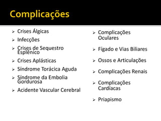  Crises Álgicas
 Infecções
 Crises de Sequestro
Esplênico
 Crises Aplásticas
 Síndrome Torácica Aguda
 Síndrome da Embolia
Gordurosa
 Acidente Vascular Cerebral
 Complicações
Oculares
 Fígado e Vias Biliares
 Ossos e Articulações
 Complicações Renais
 Complicações
Cardíacas
 Priapismo
 