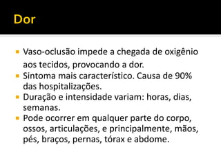  Vaso-oclusão impede a chegada de oxigênio
aos tecidos, provocando a dor.
 Sintoma mais característico. Causa de 90%
das hospitalizações.
 Duração e intensidade variam: horas, dias,
semanas.
 Pode ocorrer em qualquer parte do corpo,
ossos, articulações, e principalmente, mãos,
pés, braços, pernas, tórax e abdome.
 