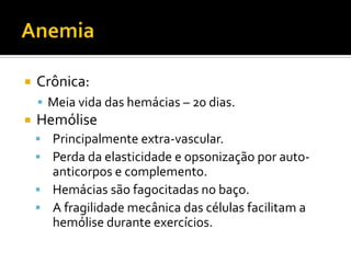  Crônica:
 Meia vida das hemácias – 20 dias.
 Hemólise
 Principalmente extra-vascular.
 Perda da elasticidade e opsonização por auto-
anticorpos e complemento.
 Hemácias são fagocitadas no baço.
 A fragilidade mecânica das células facilitam a
hemólise durante exercícios.
 