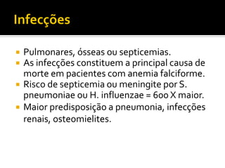  Pulmonares, ósseas ou septicemias.
 As infecções constituem a principal causa de
morte em pacientes com anemia falciforme.
 Risco de septicemia ou meningite por S.
pneumoniae ou H. influenzae = 600 X maior.
 Maior predisposição a pneumonia, infecções
renais, osteomielites.
 