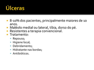  8-10% dos pacientes, principalmente maiores de 10
anos.
 Maléolo medial ou lateral, tíbia, dorso do pé.
 Resistentes a terapia convencional.
 Tratamento:
 Repouso;
 Higiene local;
 Debridamento;
 Hidratante nas bordas;
 Antibióticos.
 