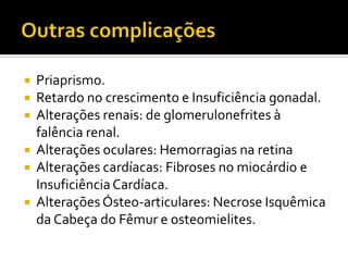  Priaprismo.
 Retardo no crescimento e Insuficiência gonadal.
 Alterações renais: de glomerulonefrites à
falência renal.
 Alterações oculares: Hemorragias na retina
 Alterações cardíacas: Fibroses no miocárdio e
InsuficiênciaCardíaca.
 Alterações Ósteo-articulares: Necrose Isquêmica
da Cabeça do Fêmur e osteomielites.
 