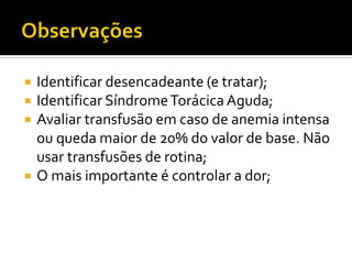  Identificar desencadeante (e tratar);
 Identificar SíndromeTorácica Aguda;
 Avaliar transfusão em caso de anemia intensa
ou queda maior de 20% do valor de base. Não
usar transfusões de rotina;
 O mais importante é controlar a dor;
 