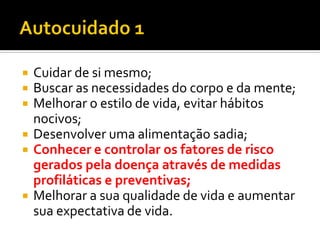  Cuidar de si mesmo;
 Buscar as necessidades do corpo e da mente;
 Melhorar o estilo de vida, evitar hábitos
nocivos;
 Desenvolver uma alimentação sadia;
 Conhecer e controlar os fatores de risco
gerados pela doença através de medidas
profiláticas e preventivas;
 Melhorar a sua qualidade de vida e aumentar
sua expectativa de vida.
 