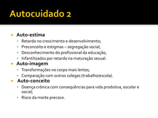  Auto-estima
 Retardo no crescimento e desenvolvimento;
 Preconceito e estigmas – segregação social;
 Desconhecimento do profissional da educação;
 Infantilizados por retardo na maturação sexual.
 Auto-imagem
 Transformações no corpo mais lentas;
 Comparação com outros colegas (trabalho/escola).
 Auto-conceito
 Doença crônica com consequências para vida produtiva, escolar e
social;
 Risco da morte precoce.
 