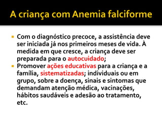  Com o diagnóstico precoce, a assistência deve
ser iniciada já nos primeiros meses de vida. À
medida em que cresce, a criança deve ser
preparada para o autocuidado;
 Promover ações educativas para a criança e a
família, sistematizadas; individuais ou em
grupo, sobre a doença, sinais e sintomas que
demandam atenção médica, vacinações,
hábitos saudáveis e adesão ao tratamento,
etc.
 