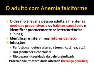  O desafio é levar a pessoa adulta a manter as
medidas preventivas e os hábitos saudáveis e
identificar precocemente as intercorrências
clínicas;
 Identificar e intervir nos fatores de risco:
 Infecções
 Perfusão sanguínea alterada (renal, cutânea, etc.)
 Dor (conhecer e controlar)
 Risco para integridade da pele prejudicada
• Paternidade /maternidade alterada (herança genética)
 