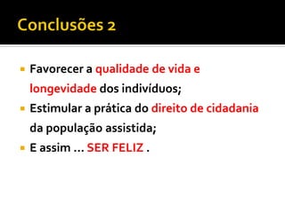 Favorecer a qualidade de vida e
longevidade dos indivíduos;
 Estimular a prática do direito de cidadania
da população assistida;
 E assim ... SER FELIZ .
 