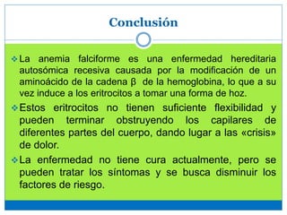 Conclusión
 La anemia falciforme es una enfermedad hereditaria
autosómica recesiva causada por la modificación de un
aminoácido de la cadena β de la hemoglobina, lo que a su
vez induce a los eritrocitos a tomar una forma de hoz.
Estos eritrocitos no tienen suficiente flexibilidad y
pueden terminar obstruyendo los capilares de
diferentes partes del cuerpo, dando lugar a las «crisis»
de dolor.
La enfermedad no tiene cura actualmente, pero se
pueden tratar los síntomas y se busca disminuir los
factores de riesgo.
 