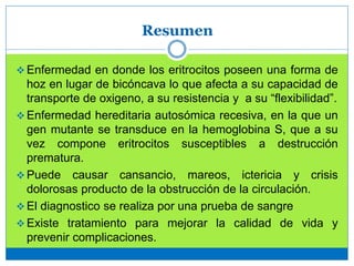 Resumen
 Enfermedad en donde los eritrocitos poseen una forma de
hoz en lugar de bicóncava lo que afecta a su capacidad de
transporte de oxigeno, a su resistencia y a su “flexibilidad”.
 Enfermedad hereditaria autosómica recesiva, en la que un
gen mutante se transduce en la hemoglobina S, que a su
vez compone eritrocitos susceptibles a destrucción
prematura.
 Puede causar cansancio, mareos, ictericia y crisis
dolorosas producto de la obstrucción de la circulación.
 El diagnostico se realiza por una prueba de sangre
 Existe tratamiento para mejorar la calidad de vida y
prevenir complicaciones.
 