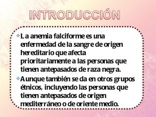 La anemia falciforme es una enfermedad de la sangre de origen hereditario que afecta prioritariamente a las personas que tienen antepasados de raza negra. Aunque también se da en otros grupos étnicos, incluyendo las personas que tienen antepasados de origen mediterráneo o de oriente medio. 