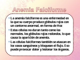 La anemia falciforme es una enfermedad en la que su cuerpo produce glóbulos rojos con un contorno anormal, en forma de Hoz Estas células no duran tanto como las normales, los glóbulos rojos redondos, lo que causa la aparición de anemia.  Las células falciformes también se atascan en los vasos sanguíneos y bloquean el flujo. Eso puede provocar dolor y lesionar los órganos.  