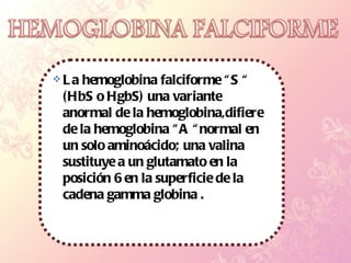 La hemoglobina falciforme “S “  (HbS o HgbS) una variante anormal de la hemoglobina,difiere de la hemoglobina “A “normal en un solo aminoácido; una valina sustituye a un glutamato en la posición 6 en la superficie de la cadena gamma globina .  