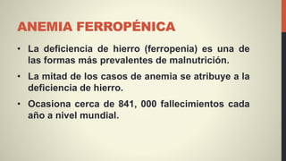 ANEMIA FERROPÉNICA
• La deficiencia de hierro (ferropenia) es una de
las formas más prevalentes de malnutrición.
• La mitad de los casos de anemia se atribuye a la
deficiencia de hierro.
• Ocasiona cerca de 841, 000 fallecimientos cada
año a nivel mundial.
 