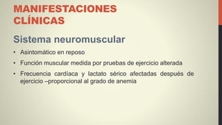 MANIFESTACIONES
CLÍNICAS
Sistema neuromuscular
• Asintomático en reposo
• Función muscular medida por pruebas de ejercicio alterada
• Frecuencia cardíaca y lactato sérico afectadas después de
ejercicio –proporcional al grado de anemia
 