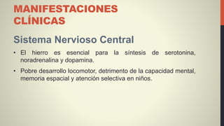 MANIFESTACIONES
CLÍNICAS
Sistema Nervioso Central
• El hierro es esencial para la síntesis de serotonina,
noradrenalina y dopamina.
• Pobre desarrollo locomotor, detrimento de la capacidad mental,
memoria espacial y atención selectiva en niños.
 