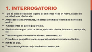 1. INTERROGATORIO
 Tipo de dieta: déficit en la ingesta de alimentos ricos en hierro, exceso de
carbohidratos y leche, etc.
 Antecedentes de prematurez, embarazos múltiples y déficit de hierro en la
madre.
 Antecedentes de patología perinatal.
 Pérdidas de sangre: color de heces, epistaxis, disnea, hematuria, hemoptisis,
etc.
 Trastornos gastrointestinales: diarrea, esteatorrea, etc.
 Procedencia geográfica: zonas de parasitosis (uncinariasis) endémicas.
 Hábito de pica.
 Trastornos cognitivos: bajo rendimiento escolar, etc.
 