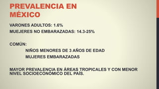 PREVALENCIA EN
MÉXICO
VARONES ADULTOS: 1.6%
MUEJERES NO EMBARAZADAS: 14.3-25%
COMÚN:
NIÑOS MENORES DE 3 AÑOS DE EDAD
MUJERES EMBARAZADAS
MAYOR PREVALENCIA EN ÁREAS TROPICALES Y CON MENOR
NIVEL SOCIOECONÓMICO DEL PAÍS.
 