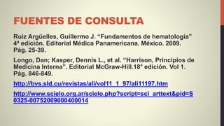FUENTES DE CONSULTA
Ruiz Argüelles, Guillermo J. “Fundamentos de hematología”
4ª edición. Editorial Médica Panamericana. México. 2009.
Pág. 25-39.
Longo, Dan; Kasper, Dennis L., et al. “Harrison, Principios de
Medicina Interna”. Editorial McGraw-Hill.18° edición. Vol 1.
Pág. 846-849.
http://bvs.sld.cu/revistas/ali/vol11_1_97/ali11197.htm
http://www.scielo.org.ar/scielo.php?script=sci_arttext&pid=S
0325-00752009000400014
 