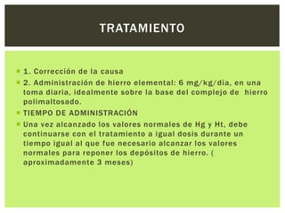  1. Corrección de la causa
 2. Administración de hierro elemental: 6 mg/kg/día, en una
toma diaria, idealmente sobre la base del complejo de hierro
polimaltosado.
 TIEMPO DE ADMINISTRACIÓN
 Una vez alcanzado los valores normales de Hg y Ht, debe
continuarse con el tratamiento a igual dosis durante un
tiempo igual al que fue necesario alcanzar los valores
normales para reponer los depósitos de hierro. (
aproximadamente 3 meses)
TRATAMIENTO
 