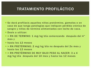  Se dará profilaxis aquellos niños pretérmino, gemelos o en
caso de que tenga patologías que indiquen pérdida crónica de
sangre y niños de término alimentados con leche de vaca.
 Dosis a utilizar:
 > RN DE TERMINO: 1 mg/kg/día comenzando después del 4°
mes y
 hasta los 12 meses
 > RN PRETÉRMINO: 2 mg/kg/día no después del 2o mes y
hasta los 12 meses
 > RN PRETÉRMINO DE MUY BAJO PESO AL NACER: 3 a 4
mg/kg/día después del 10 mes y hasta los 12 meses
TRATAMIENTO PROFILÁCTICO
 