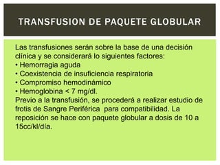 TRANSFUSION DE PAQUETE GLOBULAR
Las transfusiones serán sobre la base de una decisión
clínica y se considerará lo siguientes factores:
• Hemorragia aguda
• Coexistencia de insuficiencia respiratoria
• Compromiso hemodinámico
• Hemoglobina < 7 mg/dl.
Previo a la transfusión, se procederá a realizar estudio de
frotis de Sangre Periférica para compatibilidad. La
reposición se hace con paquete globular a dosis de 10 a
15cc/kl/día.
 