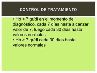 CONTROL DE TRATAMIENTO
• Hb < 7 gr/dl en el momento del
diagnóstico, cada 7 días hasta alcanzar
valor de 7, luego cada 30 días hasta
valores normales
• Hb > 7 gr/dl cada 30 días hasta
valores normales
 