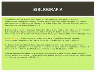 1 . Atención Primaria: Basilia Pérez López, Ana Mª Lorente García -Mauriño. Atención
Especializada: Concepción González, Paloma Malillos González, Carmen Miranda Cid, Enrique
Salcedo Lobato. FERROPENIA EN LACTANTES Y NIÑOS PEQUEÑOS , Guías de actuación conjunta
Pediatría Primaria- Especializada, 2011
2. Dr. Hugo Donato, Dra. Alejandra Cedola,Dra. María C. Rapetti,Dra. María C. Buys, Dra. Marcela
Gutiérrez, Dr. Rodrigo Parias Nucci, Dr. Néstor Rossi y Dr. Gabriel Schvar tzman, Anemia
Ferropénica. Guía De Diagnóstico Y Tratamiento, Arch Argent Pediatr 2009; 107(4):353-361 / 353
3. Moráis López. , Dalmau Serra, J.; Importancia de la ferropenia en el niño pequeño:
repercusiones y prevención; An Pediatr (Barc). 2011;74:415.e1-e10. - vol.74 núm 06.
4. Del Águila Carlos Manuel, Nuñez Oswaldo, estudio controlado de polimaltosado férrico
(Maltofer) vs sulfato ferroso ( Ferinsol) en el tratamiento de la anemia ferropénica en niños de 6
meses a 2 años, Revista del AWGLA, Vol I, Número I, pág. 33 -42, junio , 2005
5 Guias/RM028-2015-MINSA_guia.pdf para su aprobación la Guía Técnica: “Guía de Práctica
Clínica para el Diagnóstico y. Tratamiento de la Anemia por Deficiencia de Hierro en Niñas, Niños
y ...Visitaste esta página el 10/08/15.
BIBLIOGRAFIA
 