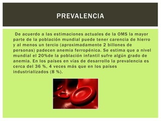 De acuerdo a las estimaciones actuales de la OMS la mayor
parte de la población mundial puede tener carencia de hierro
y al menos un tercio (aproximadamente 2 billones de
personas) padecen anemia ferropénica. Se estima que a nivel
mundial el 20%de la población infantil sufre algún grado de
anemia. En los países en vías de desarrollo la prevalencia es
cerca del 36 %, 4 veces más que en los países
industrializados (8 %).
PREVALENCIA
 