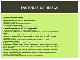 FACTORES DE RIESGO
1.) - Factores de riesgo perinatales:
• Prematuros.
• Recién nacidos de bajo peso para la edad gestacional.
• Gestaciones múltiples.
• Ferropenia materna grave durante la gestación.
• Hemorragias úteroplacentarias.
• Hemorragias neonatales o múltiples extracciones sanguíneas.
2.) - Factores de riesgo entre el mes y los 12 meses de edad:
• Lactancia materna exclusiva por encima de los 6 meses.
• Alimentación con fórmula no suplementada con hierro (no en España), más allá de los 6
meses.
• Lactantes que después de los 6 meses reciben lactancia materna e ingieren escasas
cantidades de alimentos ricos en hierro (menos de 2 veces al día de carne y cereales
enriquecidos en hierro).
• Introducción de leche de vaca entera/de soja o de cabra antes de los 12 meses.
• Bajo nivel socioeconómico.
3.) - Factores de riesgo a partir del año de edad:
• Alimentación incorrecta (exceso de grasa, carbohidratos y elevado consumo de lácteos:
más de 600 ml de leche de vaca al día / ingesta escasa de carne magra, fruta, vegetales
verdes y legumbres).
• Diversas enfermedades que producen: malabsorción intestinal, malnutrición, infecciones
frecuentes, hemorragias frecuentes o profusas.
• Ingesta de medicamentos que interfieran con la absorción de hierro (consumo prolongado
de AINES o corticoides vía oral).
• Riesgo de intoxicación por plomo (poco frecuente en nuestro medio).
 