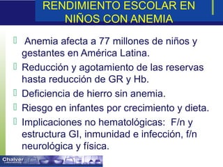 RENDIMIENTO ESCOLAR EN
NIÑOS CON ANEMIA
 Anemia afecta a 77 millones de niños y
gestantes en América Latina.
 Reducción y agotamiento de las reservas
hasta reducción de GR y Hb.
 Deficiencia de hierro sin anemia.
 Riesgo en infantes por crecimiento y dieta.
 Implicaciones no hematológicas: F/n y
estructura GI, inmunidad e infección, f/n
neurológica y física.
 