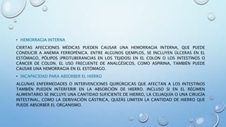 • HEMORRAGIA INTERNA
CIERTAS AFECCIONES MÉDICAS PUEDEN CAUSAR UNA HEMORRAGIA INTERNA, QUE PUEDE
CONDUCIR A ANEMIA FERROPÉNICA. ENTRE ALGUNOS EJEMPLOS, SE INCLUYEN ÚLCERAS EN EL
ESTÓMAGO, PÓLIPOS (PROTUBERANCIAS EN LOS TEJIDOS) EN EL COLON O LOS INTESTINOS O
CÁNCER DE COLON. EL USO FRECUENTE DE ANALGÉSICOS, COMO ASPIRINA, TAMBIÉN PUEDE
CAUSAR UNA HEMORRAGIA EN EL ESTÓMAGO.
• INCAPACIDAD PARA ABSORBER EL HIERRO
ALGUNAS ENFERMEDADES O INTERVENCIONES QUIRÚRGICAS QUE AFECTAN A LOS INTESTINOS
TAMBIÉN PUEDEN INTERFERIR EN LA ABSORCIÓN DE HIERRO. INCLUSO SI EN EL RÉGIMEN
ALIMENTARIO SE INCLUYE UNA CANTIDAD SUFICIENTE DE HIERRO, LA CELIAQUÍA O UNA CIRUGÍA
INTESTINAL, COMO LA DERIVACIÓN GÁSTRICA, QUIZÁS LIMITEN LA CANTIDAD DE HIERRO QUE
PUEDE ABSORBER EL ORGANISMO.
 