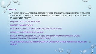 RIESGOS
LA ANEMIA ES UNA AFECCIÓN COMÚN Y PUEDE PRESENTARSE EN HOMBRES Y MUJERES
DE TODAS LAS EDADES Y GRUPOS ÉTNICOS. EL RIESGO DE PADECERLA ES MAYOR EN
LOS SIGUIENTES GRUPOS:
• MUJERES EN EDAD DE PROCREAR
• MUJERES EMBARAZADAS
• PERSONAS CON REGÍMENES ALIMENTARIOS DEFICIENTES
• DONANTES FRECUENTES DE SANGRE
• BEBÉS Y NIÑOS, EN ESPECIAL LOS QUE NACIERON PREMATURAMENTE O QUE
MANIFIESTAN UN CRECIMIENTO ACELERADO
• VEGETARIANOS QUE NO REEMPLAZAN LA CARNE POR OTROS ALIMENTOS RICOS EN
HIERRO
 