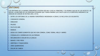 SÍNTOMAS
LOS SÍNTOMAS DE LA ANEMIA FERROPÉNICA PUEDEN SER MUY LEVES AL PRINCIPIO, Y ES POSIBLE QUE NO SE LOS DETECTE. DE
HECHO, LA MAYORÍA DE LAS PERSONAS IGNORAN QUE TIENEN ANEMIA LEVE HASTA QUE SE LA IDENTIFICA MEDIANTE UN
ANÁLISIS DE SANGRE DE RUTINA (ASH, 2010).
• ENTRE LOS SÍNTOMAS DE LA ANEMIA FERROPÉNICA MODERADA A GRAVE, SE INCLUYEN LOS SIGUIENTES:
• CANSANCIO GENERAL
• DEBILIDAD
• PALIDEZ
• FALTA DE AIRE
• MAREOS
• DESEO DE COMER ELEMENTOS QUE NO SON COMIDA, COMO TIERRA, HIELO Y BARRO
• COSQUILLEO U HORMIGUEO EN LAS PIERNAS
• INFLAMACIÓN O DOLOR EN LA LENGUA
• MANOS Y PIES FRÍOS
• ARRITMIA O TAQUICARDIA
• UÑAS QUEBRADIZAS
• DOLOR DE CABEZA
 