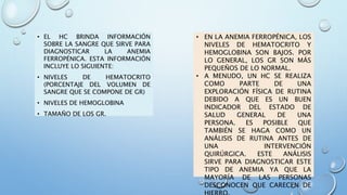 • EL HC BRINDA INFORMACIÓN
SOBRE LA SANGRE QUE SIRVE PARA
DIAGNOSTICAR LA ANEMIA
FERROPÉNICA. ESTA INFORMACIÓN
INCLUYE LO SIGUIENTE:
• NIVELES DE HEMATOCRITO
(PORCENTAJE DEL VOLUMEN DE
SANGRE QUE SE COMPONE DE GR)
• NIVELES DE HEMOGLOBINA
• TAMAÑO DE LOS GR.
• EN LA ANEMIA FERROPÉNICA, LOS
NIVELES DE HEMATOCRITO Y
HEMOGLOBINA SON BAJOS. POR
LO GENERAL, LOS GR SON MÁS
PEQUEÑOS DE LO NORMAL.
• A MENUDO, UN HC SE REALIZA
COMO PARTE DE UNA
EXPLORACIÓN FÍSICA DE RUTINA
DEBIDO A QUE ES UN BUEN
INDICADOR DEL ESTADO DE
SALUD GENERAL DE UNA
PERSONA. ES POSIBLE QUE
TAMBIÉN SE HAGA COMO UN
ANÁLISIS DE RUTINA ANTES DE
UNA INTERVENCIÓN
QUIRÚRGICA. ESTE ANÁLISIS
SIRVE PARA DIAGNOSTICAR ESTE
TIPO DE ANEMIA YA QUE LA
MAYORÍA DE LAS PERSONAS
DESCONOCEN QUE CARECEN DE
 