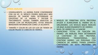 OTROS ANÁLISIS
• GENERALMENTE, LA ANEMIA PUEDE CONFIRMARSE
CON UN HC. EL MÉDICO PODRÍA INDICARLE MÁS
ANÁLISIS DE SANGRE PARA DETERMINAR LA
GRAVEDAD DE LA ANEMIA Y DECIDIR EL
TRATAMIENTO. QUIZÁS TAMBIÉN ANALICEN LA
SANGRE CON UN MICROSCOPIO. ESTOS ANÁLISIS
BRINDARÁN INFORMACIÓN COMO LA SIGUIENTE:
• TAMAÑO Y COLOR DE LOS GR (LOS GR TIENEN UN
COLOR PÁLIDO SI CARECEN DE HIERRO).
• NIVELES DE FERRITINA (ESTA PROTEÍNA
AYUDA A ALMACENAR EL HIERRO EN EL
ORGANISMO. LOS NIVELES BAJOS INDICAN
UN BAJO ALMACENAMIENTO DE HIERRO)
• NIVEL DE HIERRO EN LA SANGRE
• CAPACIDAD TOTAL DE FIJACIÓN DEL
HIERRO: UN ANÁLISIS PARA DETERMINAR
LA CANTIDAD DE UNA PROTEÍNA,
DENOMINADA TRANSFERRINA, QUE
CONTIENE HIERRO. LAS PERSONAS CON
CARENCIA DE HIERRO TIENEN GRANDES
CANTIDADES DE ESTA PROTEÍNA SIN
HIERRO.
 
