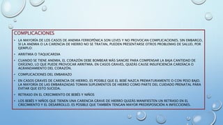 COMPLICACIONES
• LA MAYORÍA DE LOS CASOS DE ANEMIA FERROPÉNICA SON LEVES Y NO PROVOCAN COMPLICACIONES. SIN EMBARGO,
SI LA ANEMIA O LA CARENCIA DE HIERRO NO SE TRATAN, PUEDEN PRESENTARSE OTROS PROBLEMAS DE SALUD, POR
EJEMPLO:
• ARRITMIA O TAQUICARDIA
• CUANDO SE TIENE ANEMIA, EL CORAZÓN DEBE BOMBEAR MÁS SANGRE PARA COMPENSAR LA BAJA CANTIDAD DE
OXÍGENO, LO QUE PUEDE PROVOCAR ARRITMIA. EN CASOS GRAVES, QUIZÁS CAUSE INSUFICIENCIA CARDÍACA O
AGRANDAMIENTO DEL CORAZÓN.
• COMPLICACIONES DEL EMBARAZO
• EN CASOS GRAVES DE CARENCIA DE HIERRO, ES POSIBLE QUE EL BEBÉ NAZCA PREMATURAMENTE O CON PESO BAJO.
LA MAYORÍA DE LAS EMBARAZADAS TOMAN SUPLEMENTOS DE HIERRO COMO PARTE DEL CUIDADO PRENATAL PARA
EVITAR QUE ESTO SUCEDA.
• RETRASO EN EL CRECIMIENTO DE BEBÉS Y NIÑOS
• LOS BEBÉS Y NIÑOS QUE TIENEN UNA CARENCIA GRAVE DE HIERRO QUIZÁS MANIFIESTEN UN RETRASO EN EL
CRECIMIENTO Y EL DESARROLLO. ES POSIBLE QUE TAMBIÉN TENGAN MAYOR PREDISPOSICIÓN A INFECCIONES.
 