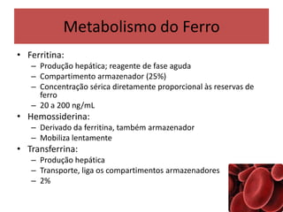 Metabolismo do Ferro
• Ferritina:
– Produção hepática; reagente de fase aguda
– Compartimento armazenador (25%)
– Concentração sérica diretamente proporcional às reservas de
ferro
– 20 a 200 ng/mL
• Hemossiderina:
– Derivado da ferritina, também armazenador
– Mobiliza lentamente
• Transferrina:
– Produção hepática
– Transporte, liga os compartimentos armazenadores
– 2%
 