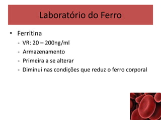 Laboratório do Ferro
• Ferritina
- VR: 20 – 200ng/ml
- Armazenamento
- Primeira a se alterar
- Diminui nas condições que reduz o ferro corporal
 