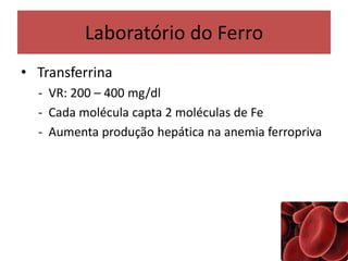 Laboratório do Ferro
• Transferrina
- VR: 200 – 400 mg/dl
- Cada molécula capta 2 moléculas de Fe
- Aumenta produção hepática na anemia ferropriva
 