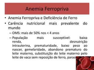 Anemia Ferropriva
• Anemia Ferropriva e Deficiência de Ferro
• Carência nutricional mais prevalente do
mundo
– OMS: mais de 50% nos < 4 anos
– População mais susceptível: baixa
renda, desnutrição
intrauterina, prematuridade, baixo peso ao
nascer, gemelaridade, abandono prematuro do
leite materno, substituição do leite materno pelo
leite de vaca sem reposição de ferro, parasitismo...
 